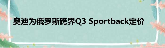 奥迪为俄罗斯跨界Q3 Sportback定价