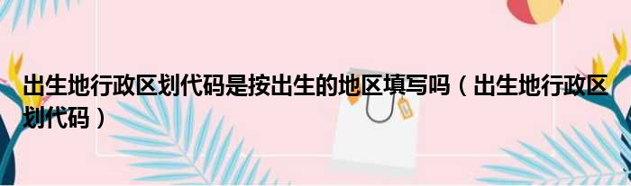 出生地行政区划代码是按出生的地区填写吗（出生地行政区划代码）