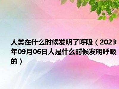 人类在什么时候发明了呼吸（2023年09月06日人是什么时候发明呼吸的）