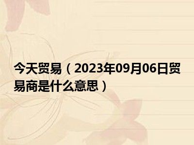 今天贸易（2023年09月06日贸易商是什么意思）