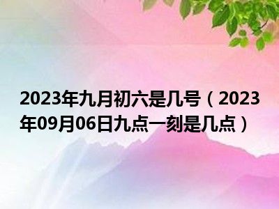 2023年九月初六是几号（2023年09月06日九点一刻是几点）