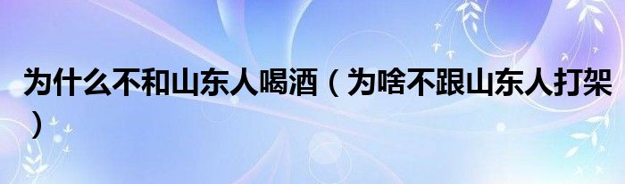  为什么不和山东人喝酒（为啥不跟山东人打架）