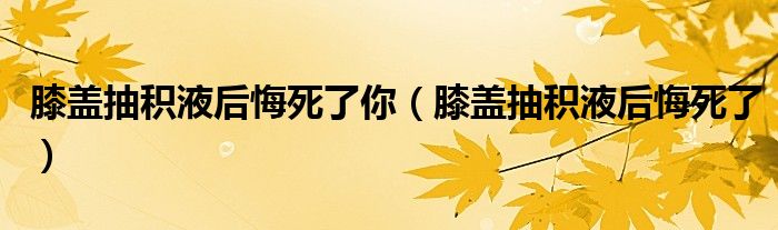  膝盖抽积液后悔死了你（膝盖抽积液后悔死了）