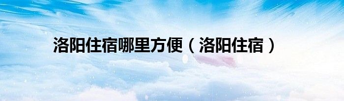  洛阳住宿哪里方便（洛阳住宿）