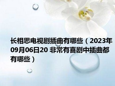 长相思电视剧插曲有哪些（2023年09月06日20 非常有喜剧中插曲都有哪些）