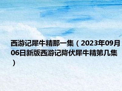 西游记犀牛精那一集（2023年09月06日新版西游记降伏犀牛精第几集）