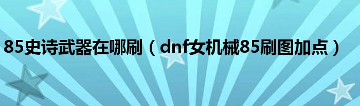  85史诗武器在哪刷（dnf女机械85刷图加点）