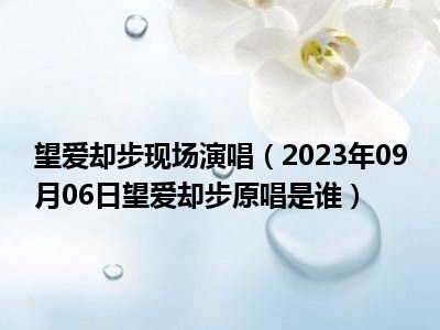 望爱却步现场演唱（2023年09月06日望爱却步原唱是谁）