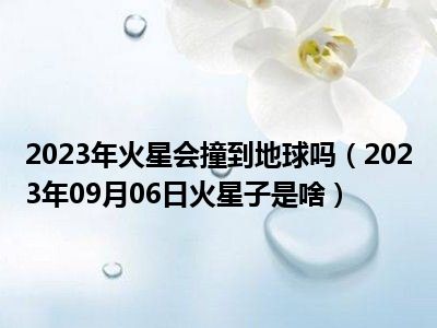 2023年火星会撞到地球吗（2023年09月06日火星子是啥）