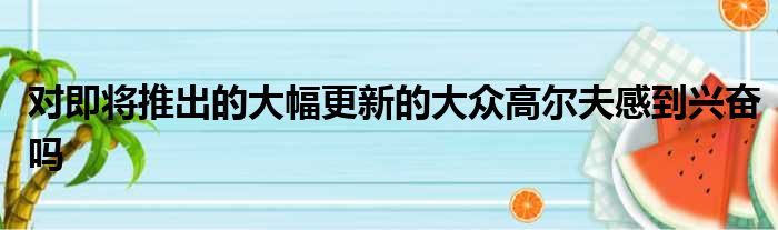 对即将推出的大幅更新的大众高尔夫感到兴奋吗