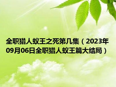 全职猎人蚁王之死第几集（2023年09月06日全职猎人蚁王篇大结局）