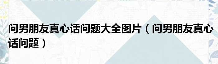 问男朋友真心话问题大全图片（问男朋友真心话问题）