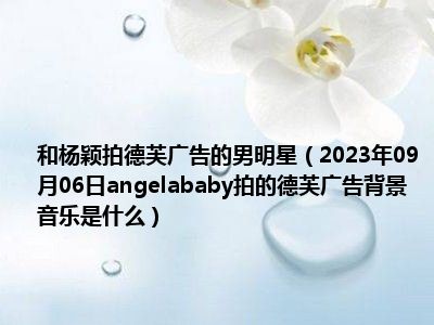 和杨颖拍德芙广告的男明星（2023年09月06日angelababy拍的德芙广告背景音乐是什么）