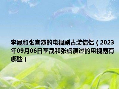 李晟和张睿演的电视剧古装情侣（2023年09月06日李晟和张睿演过的电视剧有哪些）