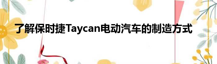 了解保时捷Taycan电动汽车的制造方式