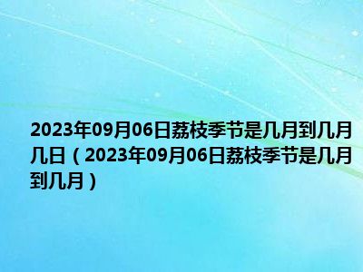 2023年09月06日荔枝季节是几月到几月几日（2023年09月06日荔枝季节是几月到几月）