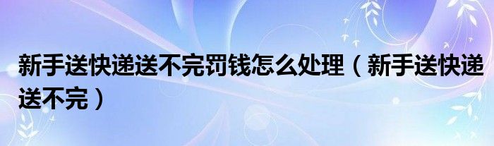  新手送快递送不完罚钱怎么处理（新手送快递送不完）