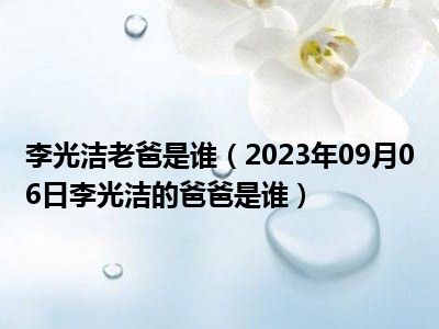 李光洁老爸是谁（2023年09月06日李光洁的爸爸是谁）