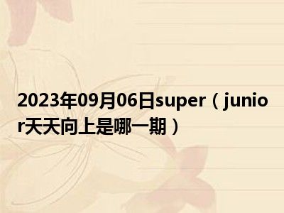 2023年09月06日super（junior天天向上是哪一期）