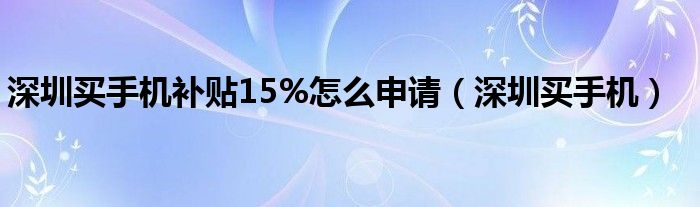  深圳买手机补贴15%怎么申请（深圳买手机）