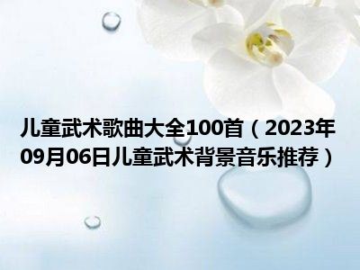 儿童武术歌曲大全100首（2023年09月06日儿童武术背景音乐推荐）