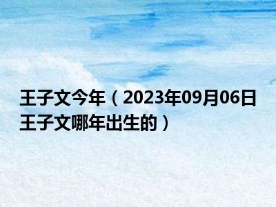 王子文今年（2023年09月06日王子文哪年出生的）