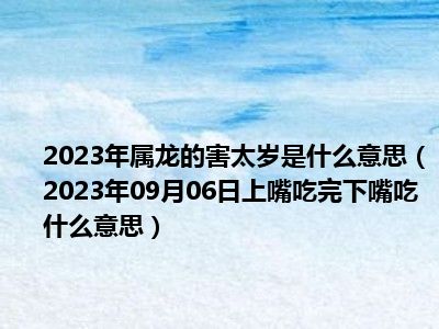 2023年属龙的害太岁是什么意思（2023年09月06日上嘴吃完下嘴吃什么意思）