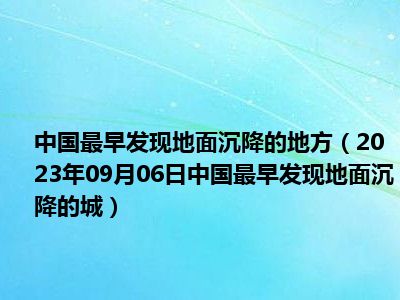 中国最早发现地面沉降的地方（2023年09月06日中国最早发现地面沉降的城）