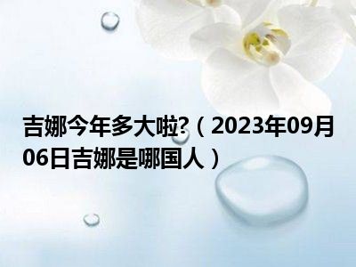 吉娜今年多大啦 （2023年09月06日吉娜是哪国人）