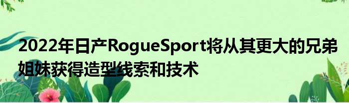 2022年日产RogueSport将从其更大的兄弟姐妹获得造型线索和技术