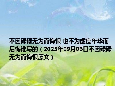 不因碌碌无为而悔恨 也不为虚度年华而后悔谁写的（2023年09月06日不因碌碌无为而悔恨原文）