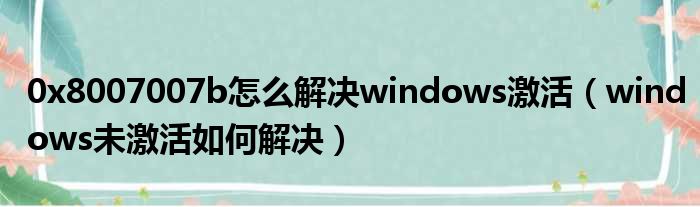 0x8007007b怎么解决windows激活（windows未激活如何解决）