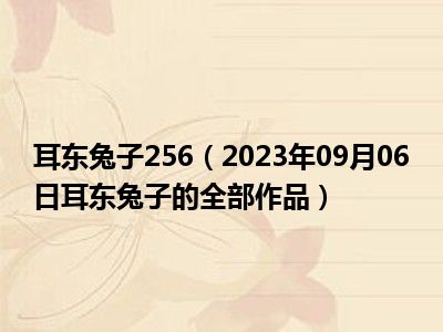 耳东兔子256（2023年09月06日耳东兔子的全部作品）