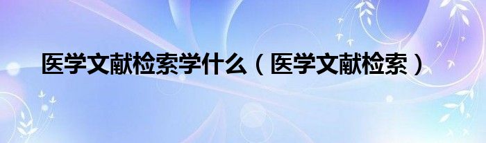  医学文献检索学什么（医学文献检索）