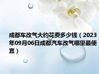 成都车改气大约花费多少钱（2023年09月06日成都汽车改气哪里最便宜）