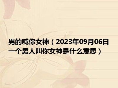 男的喊你女神（2023年09月06日一个男人叫你女神是什么意思）