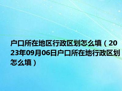 户口所在地区行政区划怎么填（2023年09月06日户口所在地行政区划怎么填）