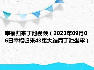 幸福归来丁池视频（2023年09月06日幸福归来48集大结局丁池坐牢）