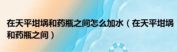 在天平坩埚和药瓶之间怎么加水（在天平坩埚和药瓶之间）