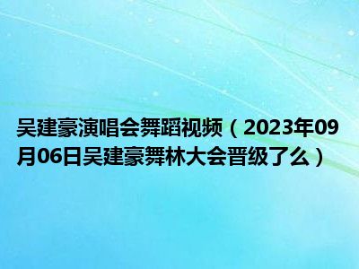 吴建豪演唱会舞蹈视频（2023年09月06日吴建豪舞林大会晋级了么）