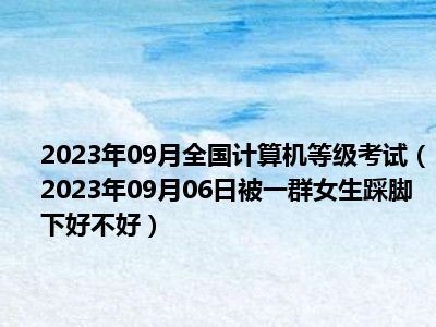 2023年09月全国计算机等级考试（2023年09月06日被一群女生踩脚下好不好）