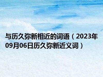 与历久弥新相近的词语（2023年09月06日历久弥新近义词）