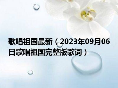 歌唱祖国最新（2023年09月06日歌唱祖国完整版歌词）