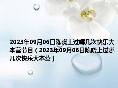 2023年09月06日陈晓上过哪几次快乐大本营节目（2023年09月06日陈晓上过哪几次快乐大本营）