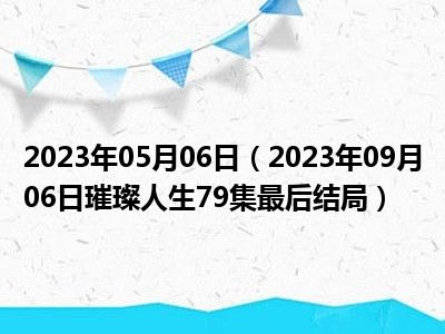 2023年05月06日（2023年09月06日璀璨人生79集最后结局）