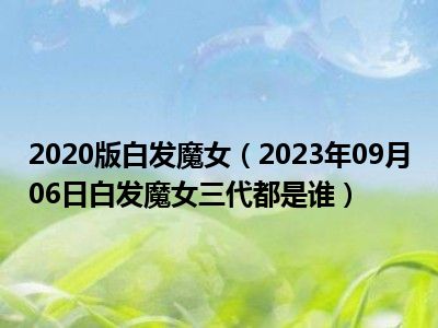 2020版白发魔女（2023年09月06日白发魔女三代都是谁）