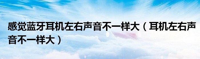  感觉蓝牙耳机左右声音不一样大（耳机左右声音不一样大）