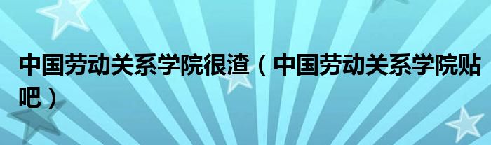  中国劳动关系学院很渣（中国劳动关系学院贴吧）