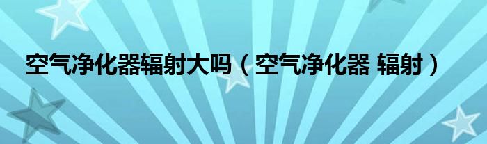  空气净化器辐射大吗（空气净化器 辐射）