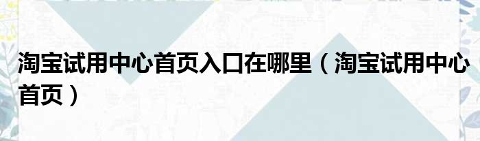 淘宝试用中心首页入口在哪里（淘宝试用中心首页）